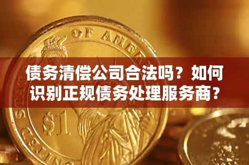 武汉债务清偿公司合法吗？如何识别正规债务处理服务商？