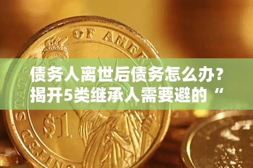 武汉债务人离世后债务怎么办？揭开5类继承人需要避的“坑”