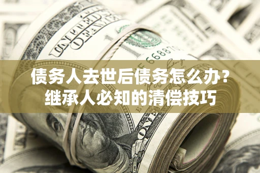 武汉债务人去世后债务怎么办？继承人必知的清偿技巧